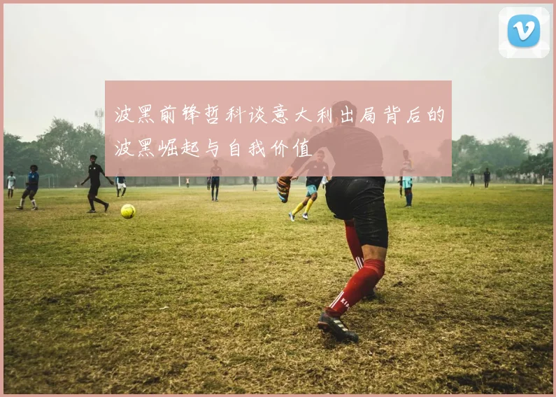 波黑前锋哲科谈意大利出局背后的波黑崛起与自我价值