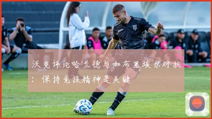 沃克评论哈兰德与加布里埃尔对抗：保持竞技精神是关键