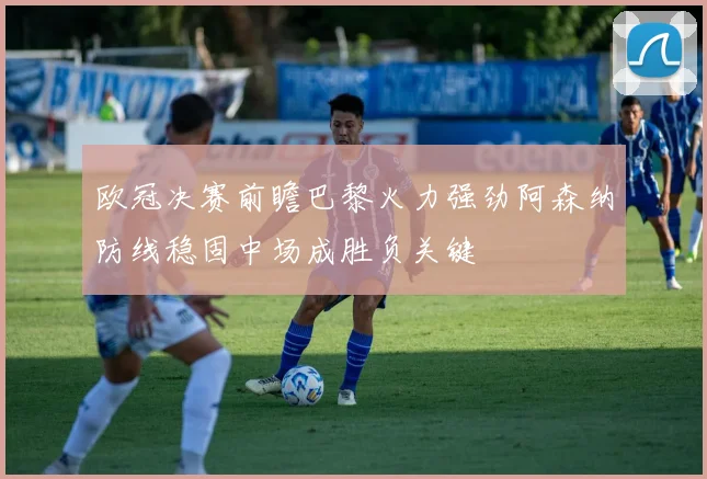 欧冠决赛前瞻巴黎火力强劲阿森纳防线稳固中场成胜负关键