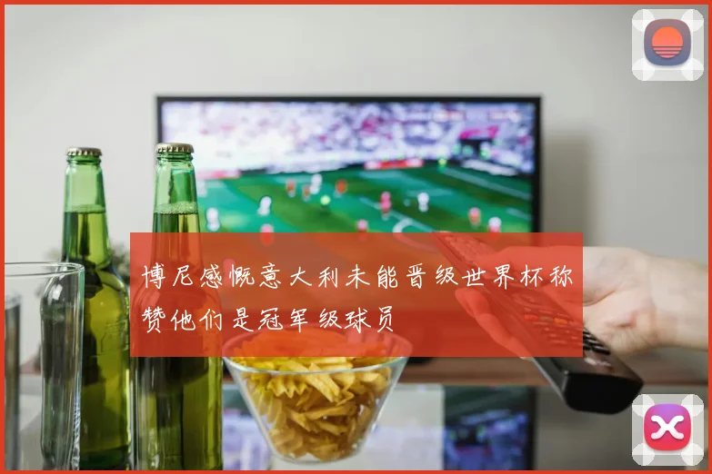 博尼感慨意大利未能晋级世界杯称赞他们是冠军级球员
