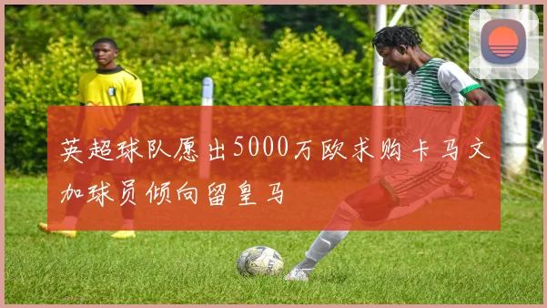 英超球队愿出5000万欧求购卡马文加球员倾向留皇马