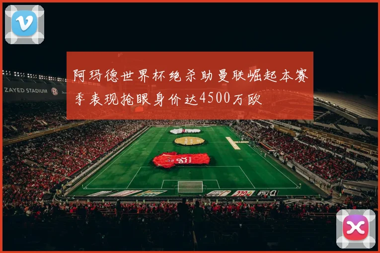 阿玛德世界杯绝杀助曼联崛起本赛季表现抢眼身价达4500万欧
