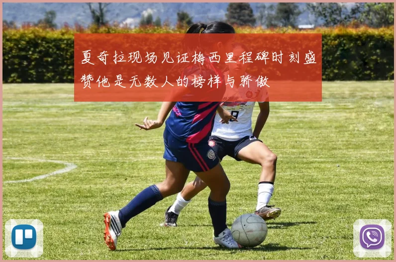 夏奇拉现场见证梅西里程碑时刻盛赞他是无数人的榜样与骄傲
