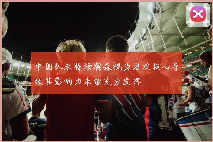 中国队未将杨瀚森视为进攻核心导致其影响力未能充分发挥