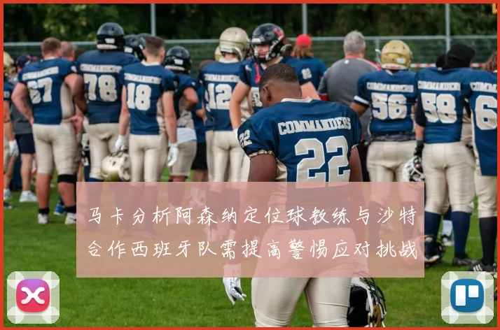 马卡分析阿森纳定位球教练与沙特合作西班牙队需提高警惕应对挑战