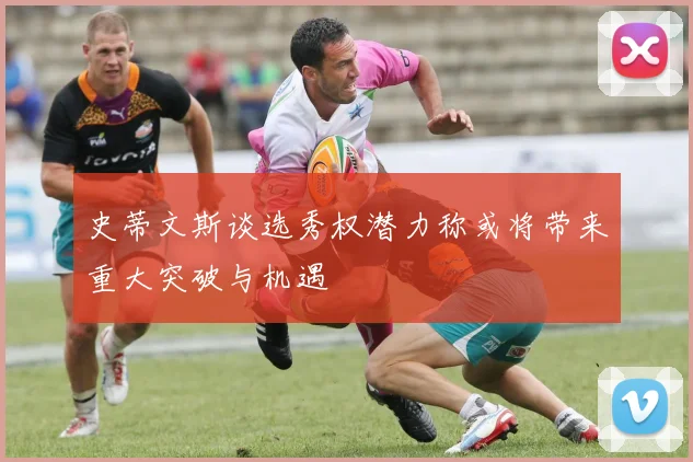 史蒂文斯谈选秀权潜力称或将带来重大突破与机遇