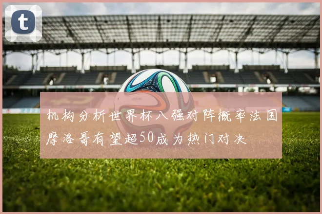 机构分析世界杯八强对阵概率法国摩洛哥有望超50成为热门对决