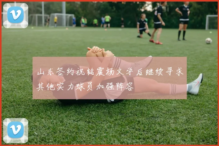山东签约祝铭震杨文学后继续寻求其他实力球员加强阵容