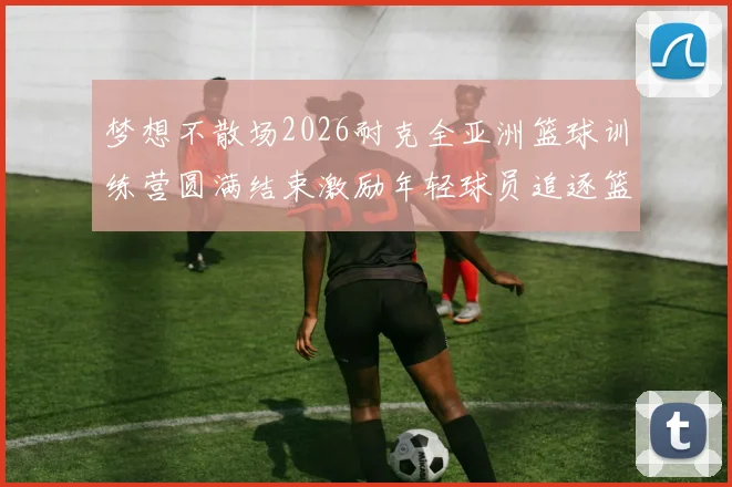 梦想不散场2026耐克全亚洲篮球训练营圆满结束激励年轻球员追逐篮球梦想