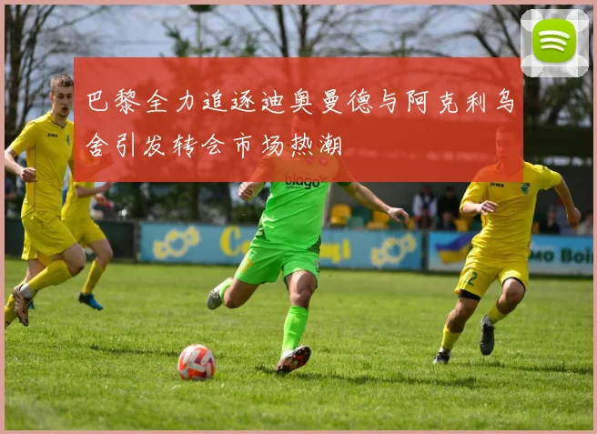 巴黎全力追逐迪奥曼德与阿克利乌舍引发转会市场热潮