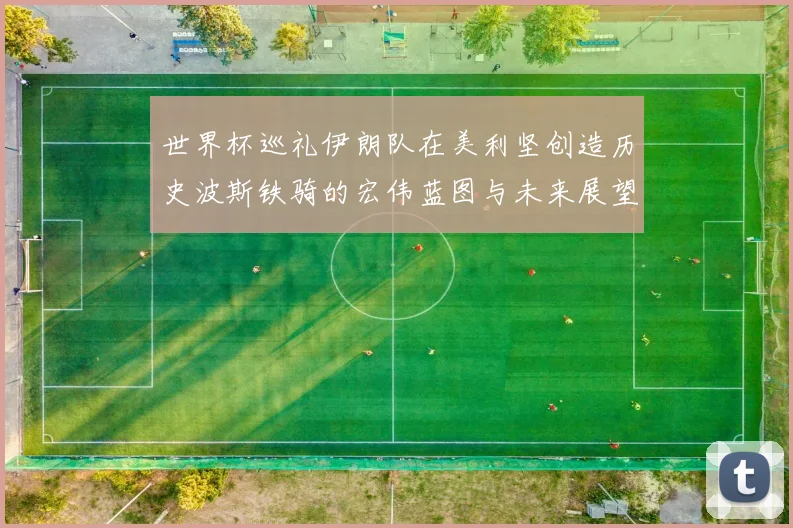 世界杯巡礼伊朗队在美利坚创造历史波斯铁骑的宏伟蓝图与未来展望